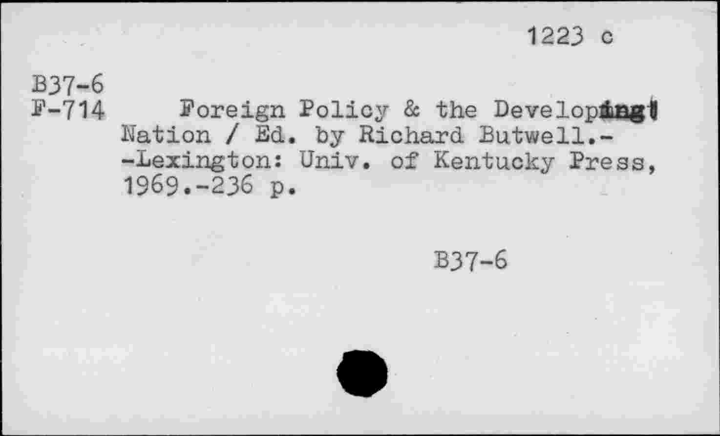 ﻿1223 c
B37-6
F-714 Foreign Policy & the Developduagl Nation / Ed. by Richard Butwell.--Lexington: Univ, of Kentucky Press, 1969.-236 p.
B37-6